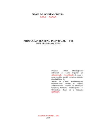 NOME DO ACADÊMICO E RA:
XXXX - XXXXX
PRODUÇÃO TEXTUAL INDIVIDUAL – PTI
EMPRESA BRANQUINHA
Produção Textual Interdisciplinar
Individual do Curso Superior em
Administração - Contabilidade da Uniderp,
como requisito parcial à obtenção de notas
das disciplinas de
Análise de Custos; Comportamento
Organizacional; Gestão de Projetos;
Microeconomia; Sistemas de Informação
Gerencial; Seminário Interdisciplinar IV.
Orientadora: Tutor (a) a Distância:
XXXXXX.


TELEMACO BORBA - PR
2018
 