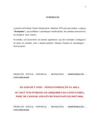 4
INTRODUÇÃO
A proposta de Produção Textual Interdisciplinar Individual (PTI) terá como temática a empresa
"Branquinha", que possibilitará a aprendizagem interdisciplinar dos conteúdos desenvolvidos
nas disciplinas deste semestre.
No trabalho, você desenvolverá um material argumentativo que deve contemplar as indagações
do roteiro de conteúdos sobre a situação-problema (Situação Geradora de Aprendizagem –
SGA) proposta.
PRODUÇÃO TEXTUAL INDIVIDUAL – BRANQUINHA – ADMINISTRAÇÃO -
CONTABILIDADE
HÁ MAIS DE 5 ANOS – POSSUO FORMAÇÃO NA AREA.
SE VOCÊ TEM INTRESSE EM ADIQUIRIR UMA CONSULTORIA,
PODE ME CHAMAR ATRAVÉS DO WHATSAPP (92) 98457-8066.
PRODUÇÃO TEXTUAL INDIVIDUAL – BRANQUINHA – ADMINISTRAÇÃO -
CONTABILIDADE
 