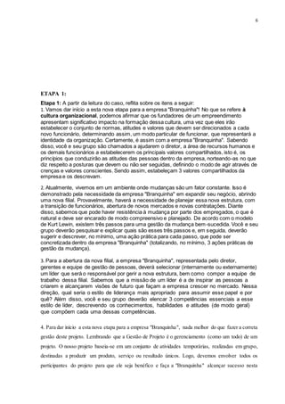 6
ETAPA 1:
Etapa 1: A partir da leitura do caso, reflita sobre os itens a seguir:
1. Vamos dar início a esta nova etapa para a empresa "Branquinha"! No que se refere à
cultura organizacional, podemos afirmar que os fundadores de um empreendimento
apresentam significativo impacto na formação dessa cultura, uma vez que eles irão
estabelecer o conjunto de normas, atitudes e valores que devem ser direcionados a cada
novo funcionário, determinando assim, um modo particular de funcionar, que representará a
identidade da organização. Certamente, é assim com a empresa "Branquinha". Sabendo
disso, você e seu grupo são chamados a ajudarem o diretor, a área de recursos humanos e
os demais funcionários a estabelecerem os principais valores compartilhados, isto é, os
princípios que conduzirão as atitudes das pessoas dentro da empresa, norteando-as no que
diz respeito a posturas que devem ou não ser seguidas, definindo o modo de agir através de
crenças e valores conscientes. Sendo assim, estabeleçam 3 valores compartilhados da
empresa e os descrevam.
2. Atualmente, vivemos em um ambiente onde mudanças são um fator constante. Isso é
demonstrado pela necessidade da empresa "Branquinha" em expandir seu negócio, abrindo
uma nova filial. Provavelmente, haverá a necessidade de planejar essa nova estrutura, com
a transição de funcionários, abertura de novos mercados e novas contratações. Diante
disso, sabemos que pode haver resistência à mudança por parte dos empregados, o que é
natural e deve ser encarado de modo compreensivo e planejado. De acordo com o modelo
de Kurt Lewin, existem três passos para uma gestão da mudança bem-sucedida. Você e seu
grupo deverão pesquisar e explicar quais são esses três passos e, em seguida, deverão
sugerir e descrever, no mínimo, uma ação prática para cada passo, que pode ser
concretizada dentro da empresa "Branquinha" (totalizando, no mínimo, 3 ações práticas de
gestão da mudança).
3. Para a abertura da nova filial, a empresa "Branquinha", representada pelo diretor,
gerentes e equipe de gestão de pessoas, deverá selecionar (internamente ou externamente)
um líder que será o responsável por gerir a nova estrutura, bem como compor a equipe de
trabalho dessa filial. Sabemos que a missão de um líder é a de inspirar as pessoas a
criarem e alcançarem visões de futuro que façam a empresa crescer no mercado. Nessa
direção, qual seria o estilo de liderança mais apropriado para assumir esse papel e por
quê? Além disso, você e seu grupo deverão elencar 3 competências essenciais a esse
estilo de líder, descrevendo os conhecimentos, habilidades e atitudes (de modo geral)
que compõem cada uma dessas competências.
4. Para dar início a esta nova etapa para a empresa "Branquinha", nada melhor do que fazer a correta
gestão deste projeto. Lembrando que a Gestão de Projeto é o gerenciamento (como um todo) de um
projeto. O nosso projeto baseia-se em um conjunto de atividades temporárias, realizadas em grupo,
destinadas a produzir um produto, serviço ou resultado únicos. Logo, devemos envolver todos os
participantes do projeto para que ele seja benéfico e faça a "Branquinha" alcançar sucesso nesta
 