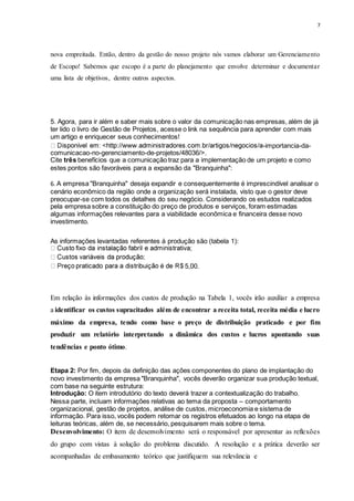 7
nova empreitada. Então, dentro da gestão do nosso projeto nós vamos elaborar um Gerenciamento
de Escopo! Sabemos que escopo é a parte do planejamento que envolve determinar e documentar
uma lista de objetivos, dentre outros aspectos.
5. Agora, para ir além e saber mais sobre o valor da comunicação nas empresas, além de já
ter lido o livro de Gestão de Projetos, acesse o link na sequência para aprender com mais
um artigo e enriquecer seus conhecimentos!
-importancia-da-
comunicacao-no-gerenciamento-de-projetos/48036/>.
Cite três benefícios que a comunicação traz para a implementação de um projeto e como
estes pontos são favoráveis para a expansão da "Branquinha":
6. A empresa "Branquinha" deseja expandir e consequentemente é imprescindível analisar o
cenário econômico da região onde a organização será instalada, visto que o gestor deve
preocupar-se com todos os detalhes do seu negócio. Considerando os estudos realizados
pela empresa sobre a constituição do preço de produtos e serviços, foram estimadas
algumas informações relevantes para a viabilidade econômica e financeira desse novo
investimento.
As informações levantadas referentes à produção são (tabela 1):
5,00.
Em relação às informações dos custos de produção na Tabela 1, vocês irão auxiliar a empresa
a identificar os custos supracitados além de encontrar a receita total, receita média e lucro
máximo da empresa, tendo como base o preço de distribuição praticado e por fim
produzir um relatório interpretando a dinâmica dos custos e lucros apontando suas
tendências e ponto ótimo.
Etapa 2: Por fim, depois da definição das ações componentes do plano de implantação do
novo investimento da empresa "Branquinha", vocês deverão organizar sua produção textual,
com base na seguinte estrutura:
Introdução: O item introdutório do texto deverá trazer a contextualização do trabalho.
Nessa parte, incluam informações relativas ao tema da proposta – comportamento
organizacional, gestão de projetos, análise de custos, microeconomia e sistema de
informação. Para isso, vocês podem retomar os registros efetuados ao longo na etapa de
leituras teóricas, além de, se necessário, pesquisarem mais sobre o tema.
Desenvolvimento: O item de desenvolvimento será o responsável por apresentar as reflexões
do grupo com vistas à solução do problema discutido. A resolução e a prática deverão ser
acompanhadas de embasamento teórico que justifiquem sua relevância e
 