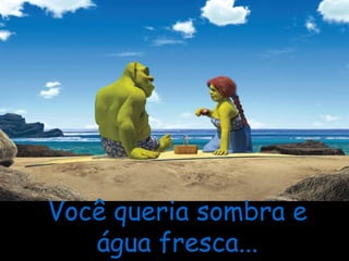 Você queria sombra e água fresca... 