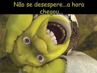 Não se desespere...a hora chegou...  