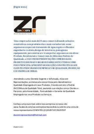 [Digite texto]
[Digite texto]
.
Umaempresahá mais de20 anos comercializando soluções
construtivas com produtos dos s mais variados tais como
argamassas especiais tratamento de águaesgoto e efluentes
engenharia e ozônio,designde interiores, paisagismo
equipamento paramisturar e transportar argamassas em obras
Prediais,Residenciais e Comerciais de Altíssimo Padrão de
Qualidade, a ZACCONI REPRESENTAÇÕES COMERCIALIZA
PRODUTOS DOS MAIS VARIADOS FABRICANTES TENDOCOMO
FOCO PRINCIPALAPRESENTAR SOLUÇÕESCONSTRUTIVAS AOS
CLIENTES PROCURANDOSEMPRE LEVAR QUALIDADE,PRODUÇÃO
E ECONOMIAAS OBRAS.
Atendendo a uma Clientela Exigente e Sofisticada, A ZacconI
Representações, se destacada concorrência pelo Atendimento e
Qualidade Empregada em seus Produtos, Criando comisto o Padrão
ZACCONIuia deQualidade Total, pautando sua relação com os Clientes e
Parceiros pela Honestidade, Pontualidade e Garantia da Qualidade
Empregada nos seus Produtos ou Serviços.
Conheça um pouco mais sobrenossa empresa no nosso site
www.facabook.com/zacconirepresentacoesltda ou solicite uma visita de
nosso representante.CONTATOS:(21)35297197/35297197
Zacconirepresentcom@hotmail.com
 