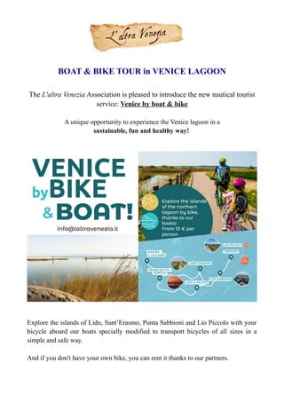BOAT & BIKE TOUR in VENICE LAGOON
The L'altra Venezia Association is pleased to introduce the new nautical tourist
service: Venice by boat & bike
A unique opportunity to experience the Venice lagoon in a
sustainable, fun and healthy way!
Explore the islands of Lido, Sant’Erasmo, Punta Sabbioni and Lio Piccolo with your
bicycle aboard our boats specially modified to transport bicycles of all sizes in a
simple and safe way.
And if you don't have your own bike, you can rent it thanks to our partners.
 