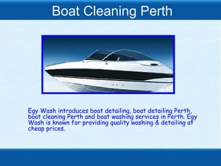 Boat Cleaning Perth




Egy Wash introduces boat detailing, boat detailing Perth,
boat cleaning Perth and boat washing services in Perth. Egy
Wash is known for providing quality washing & detailing at
cheap prices.
 