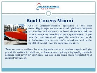 Boat Covers Miami
One of American-Marine’s specialties is the boat
cover. Highly experienced canvas and upholstery designers
and installers will measure your boat’s dimensions and take
an exact template, according to your specifications. If you
want the cover to extend beyond the waterline, we can do
it. Each canvas boat cover is reinforced and reaches from the
tip of the bow right over the engines at the stern.
There are several methods for attaching each boat cover and our experts will give
you all the options in detail, so you know you are getting a top quality, precisely
designed boat cover for your boat. We also make plane-covers to protect your
cockpit from the sun.
 