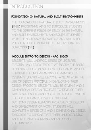 INTRODUCTION
Foundation in Natural and Built Environments
Module: INTRO TO DESIGN - ARC 30205
The Foundation in Natural & Built Environments
(FNBE) programme aims to introduce students
to the different fields of study in the natural
and built environments, and equips students
with the necessary knowledge and skills to
pursue a degree in Architecture or Quantity
Surveying (QS).
Students will undergo series of lectures,
tutorial and study trips that inform the basic
elements of design and how they can be applied
through the understanding of principle of
design. Students will become familiar with the
use of design principle in developing their
design projects. Students will be given 2 and 3
dimensional design projects to develop their
skills and understanding of the subject matter.
The subject can be divided into three
sections: Design Elements, Principles of Design
and Development of Work. Students will
complete a series of 2 and 3 dimensional design
exercises to demonstrate their understanding
and skill in recognizing and applying
the principles.
2
 