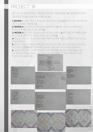 PROJECT 1A
SET D - 10 Geometric Manipulation Drawings + Diagrammatic
Descriptions for each artwork
1. Motive 1 - One type of regular geometric shape (derived or inspired by
SET A - Shape manmade )
2. Motive 2 - 2 types of regular geometric (must use the shape from
“motive 1” and add a new shape)
3. Motive 3 - 3 types regular geometric shape - (must use the shape from
“motive 1” & “motive 2” and add a new shape)
4. Select one of the motive from “1-3” to make three different set of full
page pattern
5. Select one pattern in “4” and reproduce three sets and colour each
set with 3 different colour schemes. One must be monochromatic.
6. Geometric art composition. From item “3”, use the shapes and make
an abstract geometric art. Must be coloured. It must reflect your
positive character.
6
 