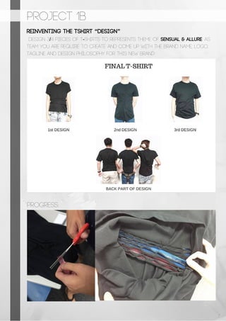 PROJECT 1b
REINVENTING THE TSHIRT “DESIGN”
design 3/4 pieces of t-shirts to represents theme of sensual & allure. As
team you are require to create and come up with the brand name, logo,
tagline and design philosophy for this new brand
Progress:
7
 