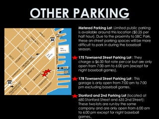 OTHER PARKING Metered Parking Lot : Limited public parking is available around this location ($0.25 per half hour). Due to the proximity to SBC Park, these on-street parking spaces will be more difficult to park in during the baseball season.  175 Townsend Street Parking Lot  : They charge a $6.00 flat rate per car but are only open from 7:00 am to 6:00 pm (except for night baseball games).  178 Townsend Street Parking Lot  : This garage is only open from 7:00 am to 7:00 pm excluding baseball games.  Stanford and 2nd Parking Lot  (located at 680 Stanford Street and 635 2nd Street): These two lots are run by the same company and are only open from 6:00 am to 6:00 pm except for night baseball games.   