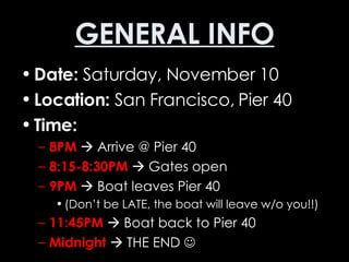 GENERAL INFO Date:  Saturday, November 10 Location:  San Francisco, Pier 40 Time: 8PM     Arrive @ Pier 40 8:15-8:30PM     Gates open 9PM     Boat leaves Pier 40  (Don’t be LATE, the boat will leave w/o you!!) 11:45PM     Boat back to Pier 40 Midnight     THE END   