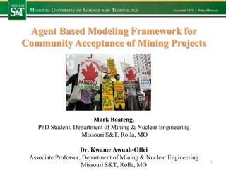 Agent Based Modeling Framework for
Community Acceptance of Mining Projects

Mark Boateng,
PhD Student, Department of Mining & Nuclear Engineering
Missouri S&T, Rolla, MO
Dr. Kwame Awuah-Offei
Associate Professor, Department of Mining & Nuclear Engineering
Missouri S&T, Rolla, MO

1

 