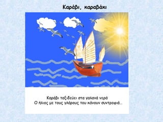 Καράβι, καραβάκι
Καράβι ταξιδεύει στα γαλανά νερά
Ο ήλιος με τους γλάρους του κάνουν συντροφιά…
 