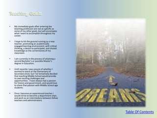 •   My immediate goals after entering the
    teaching profession are not as specific as
    some of my other goals, but will encompass
    what I want to accomplish throughout my
    career.

•   I hope to hit the ground running as a new
    teacher, promoting an academically
    engaged learning environment, with critical
    thinking, a desire to participate, and shared
    knowledge as the cornerstones of my
    classroom.

•   I am currently in the process of attaining a
    second Bachelor’s or possible Master’s
    degree in Education.

•   Until recently I was unsure of whether I
    wanted to teach at the Elementary of
    Secondary level, but I’ve tentatively decided
    that teaching Middle School would provide
    its own exciting challenges and
    opportunities. I have always had a passion
    for history and government, and would love
    to share that passion with Middle School age
    students.

•   Once I become an experienced teacher I
    would strive to become a department chair,
    and work as an intermediary between fellow
    teachers and administrators.



                                                    Table Of Contents
 