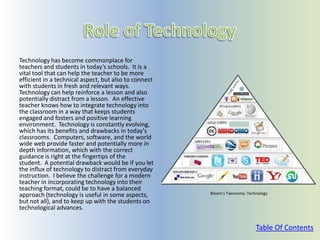 Technology has become commonplace for
teachers and students in today’s schools. It is a
vital tool that can help the teacher to be more
efficient in a technical aspect, but also to connect
with students in fresh and relevant ways.
Technology can help reinforce a lesson and also
potentially distract from a lesson. An effective
teacher knows how to integrate technology into
the classroom in a way that keeps students
engaged and fosters and positive learning
environment. Technology is constantly evolving,
which has its benefits and drawbacks in today's
classrooms. Computers, software, and the world
wide web provide faster and potentially more in
depth information, which with the correct
guidance is right at the fingertips of the
student. A potential drawback would be if you let
the influx of technology to distract from everyday
instruction. I believe the challenge for a modern
teacher in incorporating technology into their
teaching format, could be to have a balanced
approach (technology is useful in some aspects,        Bloom’s Taxonomy: Technology
but not all), and to keep up with the students on
technological advances.


                                                                             Table Of Contents
 