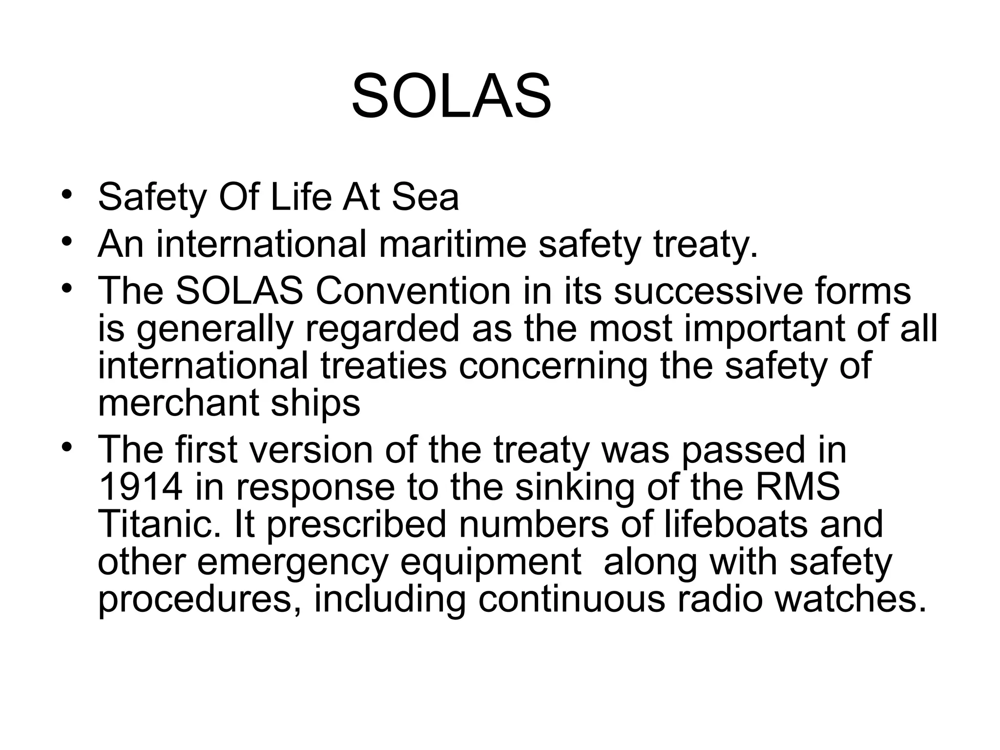 SOLAS
• Safety Of Life At Sea
• An international maritime safety treaty.
• The SOLAS Convention in its successive forms
is generally regarded as the most important of all
international treaties concerning the safety of
merchant ships
• The first version of the treaty was passed in
1914 in response to the sinking of the RMS
Titanic. It prescribed numbers of lifeboats and
other emergency equipment along with safety
procedures, including continuous radio watches.
 
