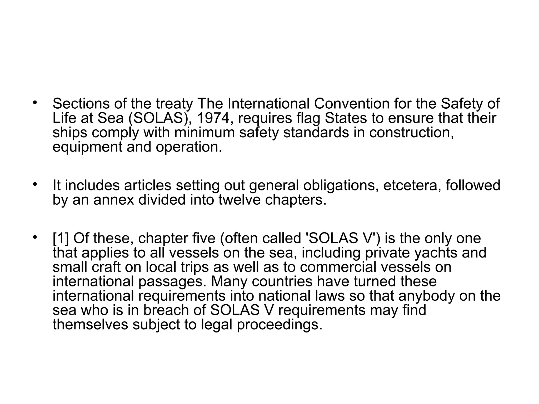 • Sections of the treaty The International Convention for the Safety of
Life at Sea (SOLAS), 1974, requires flag States to ensure that their
ships comply with minimum safety standards in construction,
equipment and operation.
• It includes articles setting out general obligations, etcetera, followed
by an annex divided into twelve chapters.
• [1] Of these, chapter five (often called 'SOLAS V') is the only one
that applies to all vessels on the sea, including private yachts and
small craft on local trips as well as to commercial vessels on
international passages. Many countries have turned these
international requirements into national laws so that anybody on the
sea who is in breach of SOLAS V requirements may find
themselves subject to legal proceedings.
 
