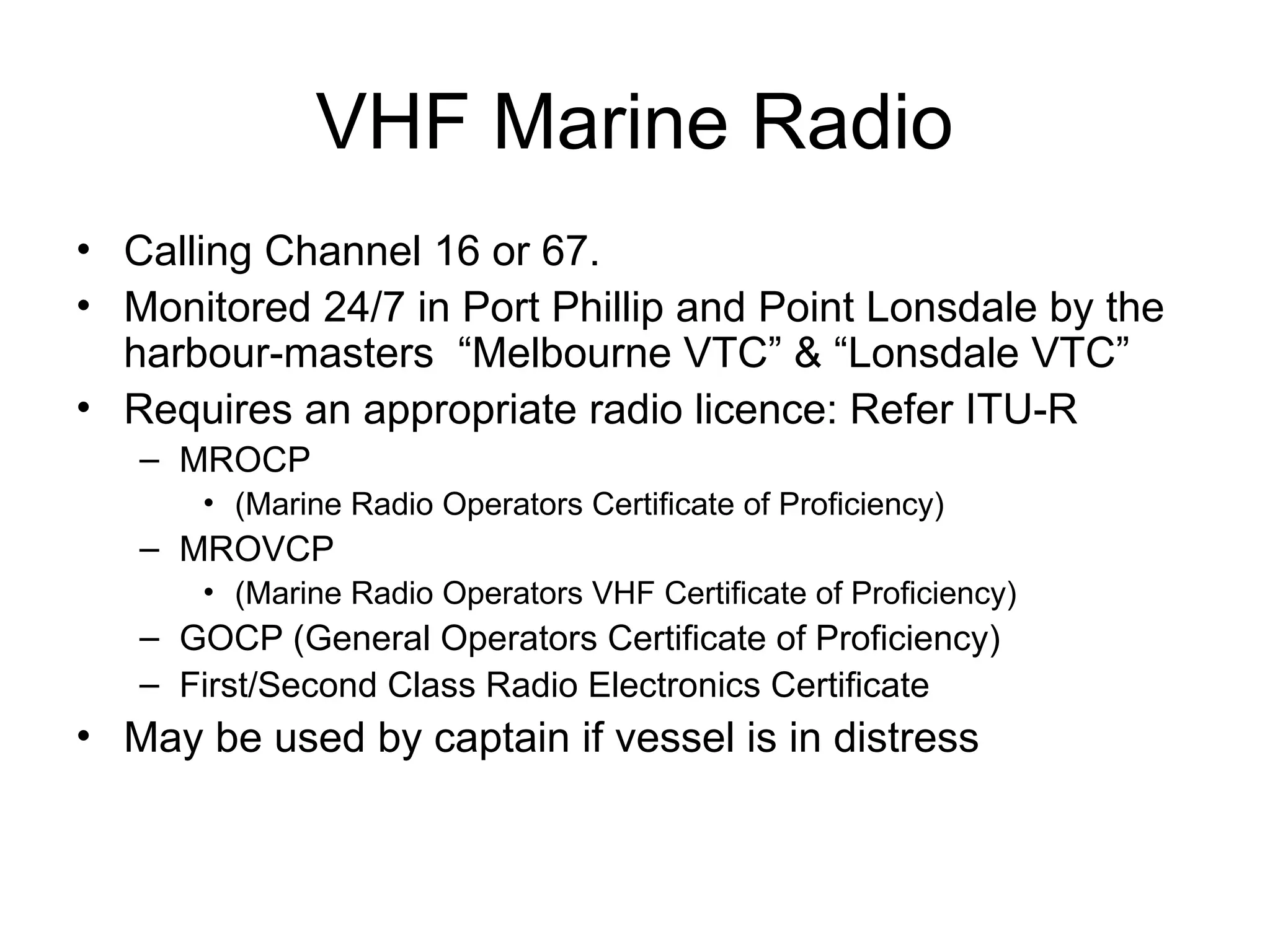 VHF Marine Radio
• Calling Channel 16 or 67.
• Monitored 24/7 in Port Phillip and Point Lonsdale by the
harbour-masters “Melbourne VTC” & “Lonsdale VTC”
• Requires an appropriate radio licence: Refer ITU-R
– MROCP
• (Marine Radio Operators Certificate of Proficiency)
– MROVCP
• (Marine Radio Operators VHF Certificate of Proficiency)
– GOCP (General Operators Certificate of Proficiency)
– First/Second Class Radio Electronics Certificate
• May be used by captain if vessel is in distress
 