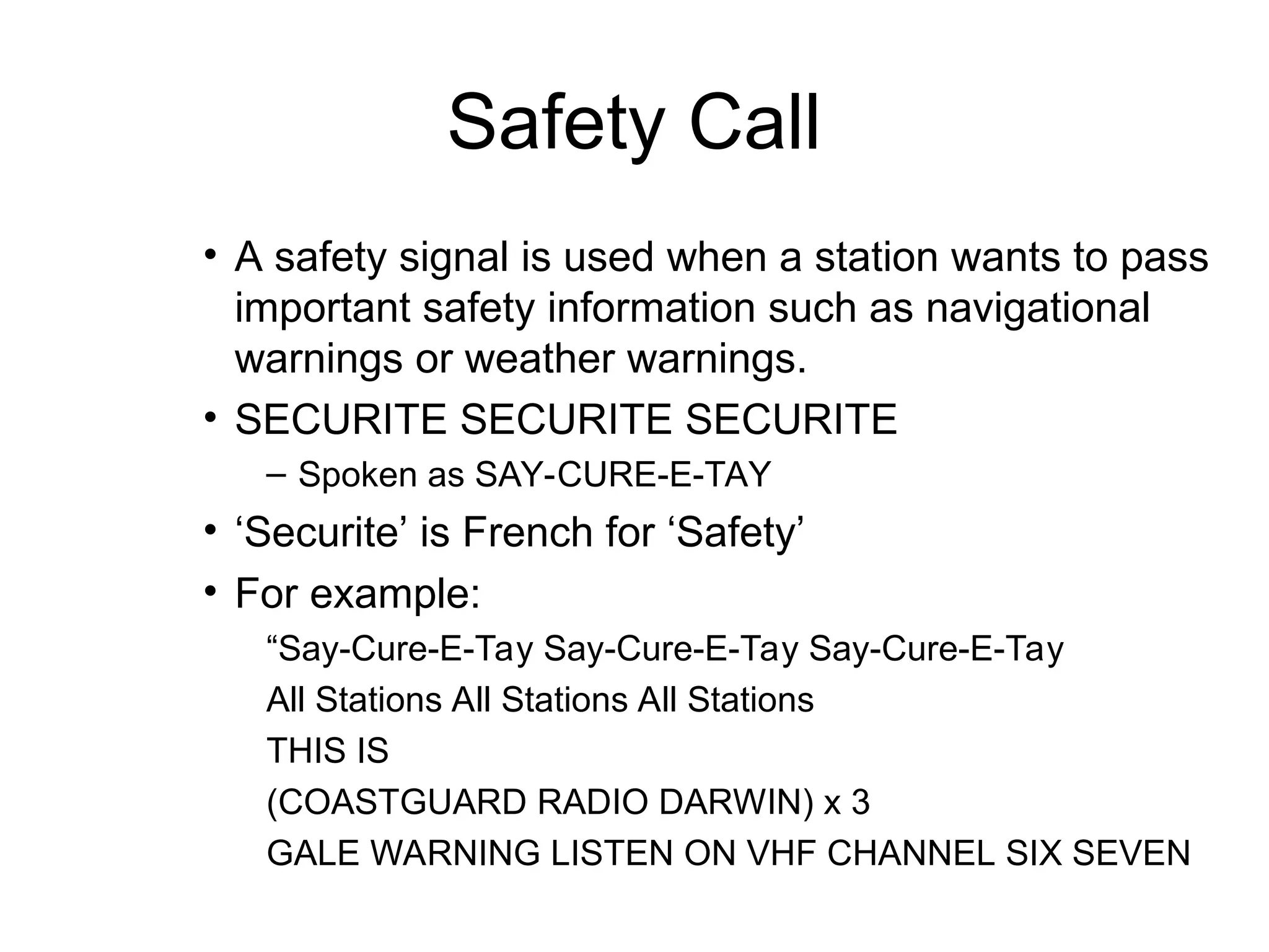Safety Call
• A safety signal is used when a station wants to pass
important safety information such as navigational
warnings or weather warnings.
• SECURITE SECURITE SECURITE
– Spoken as SAY-CURE-E-TAY
• ‘Securite’ is French for ‘Safety’
• For example:
“Say-Cure-E-Tay Say-Cure-E-Tay Say-Cure-E-Tay
All Stations All Stations All Stations
THIS IS
(COASTGUARD RADIO DARWIN) x 3
GALE WARNING LISTEN ON VHF CHANNEL SIX SEVEN
 