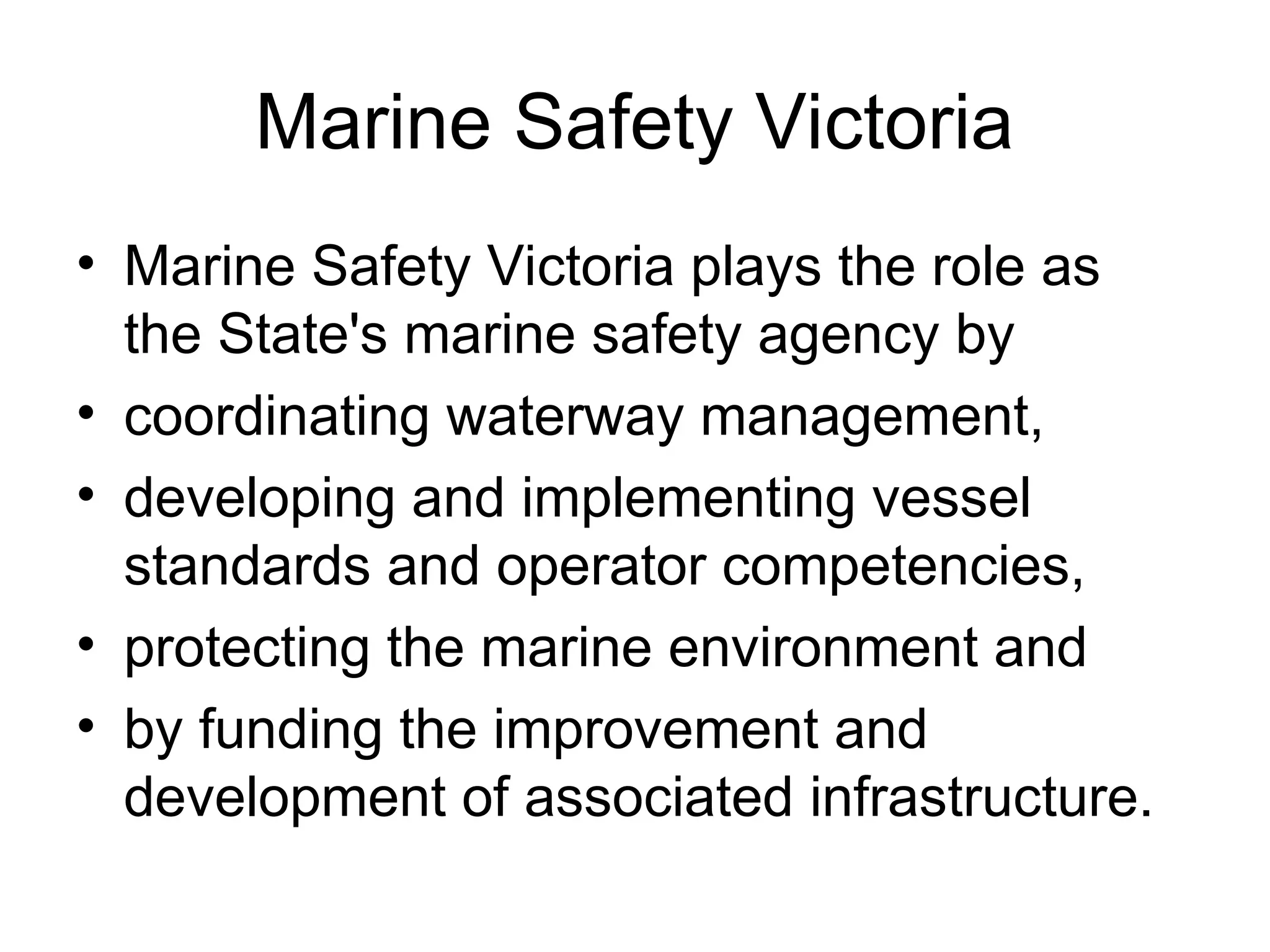 Marine Safety Victoria
• Marine Safety Victoria plays the role as
the State's marine safety agency by
• coordinating waterway management,
• developing and implementing vessel
standards and operator competencies,
• protecting the marine environment and
• by funding the improvement and
development of associated infrastructure.
 