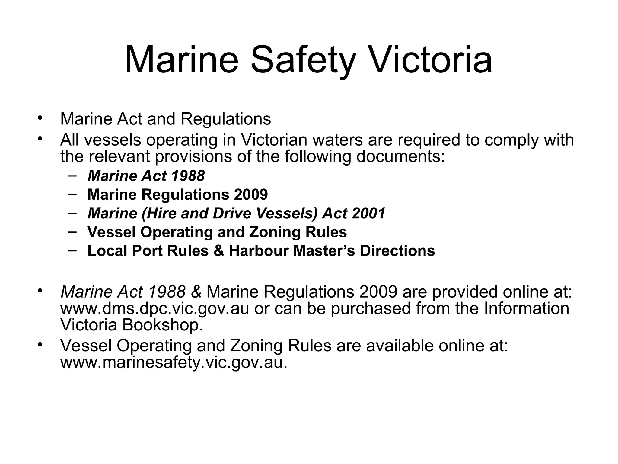 Marine Safety Victoria
• Marine Act and Regulations
• All vessels operating in Victorian waters are required to comply with
the relevant provisions of the following documents:
– Marine Act 1988
– Marine Regulations 2009
– Marine (Hire and Drive Vessels) Act 2001
– Vessel Operating and Zoning Rules
– Local Port Rules & Harbour Master’s Directions
• Marine Act 1988 & Marine Regulations 2009 are provided online at:
www.dms.dpc.vic.gov.au or can be purchased from the Information
Victoria Bookshop.
• Vessel Operating and Zoning Rules are available online at:
www.marinesafety.vic.gov.au.
 
