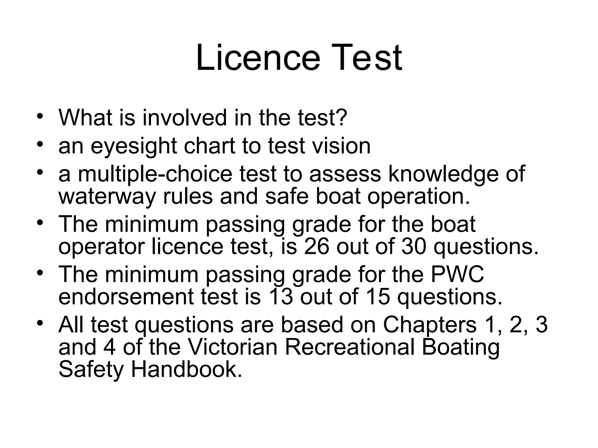Licence Test
• What is involved in the test?
• an eyesight chart to test vision
• a multiple-choice test to assess knowledge of
waterway rules and safe boat operation.
• The minimum passing grade for the boat
operator licence test, is 26 out of 30 questions.
• The minimum passing grade for the PWC
endorsement test is 13 out of 15 questions.
• All test questions are based on Chapters 1, 2, 3
and 4 of the Victorian Recreational Boating
Safety Handbook.
 