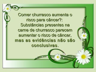 Comer churrasco aumenta oComer churrasco aumenta o
risco para câncer?:risco para câncer?:
Substâncias presentes naSubstâncias presentes na
carne de churrasco parecemcarne de churrasco parecem
aumentar o risco de câncer,aumentar o risco de câncer,
mas as evidências não sãomas as evidências não são
conclusivasconclusivas..
 