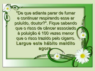 "De que adianta parar de fumar"De que adianta parar de fumar
e continuar respirando esse are continuar respirando esse ar
poluído, doutor?". Fique sabendopoluído, doutor?". Fique sabendo
que o risco de câncer associadoque o risco de câncer associado
à poluição é 100 vezes menorà poluição é 100 vezes menor
que o risco trazido pelo cigarro.que o risco trazido pelo cigarro.
Largue este hábito malditoLargue este hábito maldito
agora.agora.
 