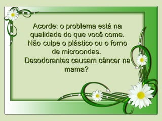 Acorde: o problema está naAcorde: o problema está na
qualidade do que você come.qualidade do que você come.
Não culpe o plástico ou o fornoNão culpe o plástico ou o forno
de microondas.de microondas.
Desodorantes causam câncer naDesodorantes causam câncer na
mama?mama?
  
 