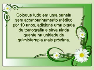 Coloque tudo em uma panelaColoque tudo em uma panela
sem acompanhamento médicosem acompanhamento médico
por 10 anos, adicione uma pitadapor 10 anos, adicione uma pitada
de tomografia e sirva aindade tomografia e sirva ainda
quente na unidade dequente na unidade de
quimioterapia mais próxima.quimioterapia mais próxima.
 