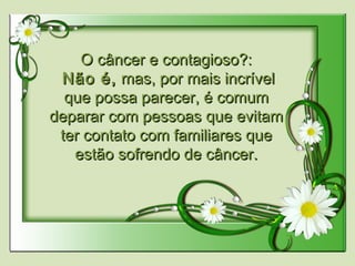 O câncer e contagioso?:O câncer e contagioso?:
  Não é,Não é, mas, por mais incrívelmas, por mais incrível
que possa parecer, é comumque possa parecer, é comum
deparar com pessoas que evitamdeparar com pessoas que evitam
ter contato com familiares queter contato com familiares que
estão sofrendo de câncer.estão sofrendo de câncer.
 