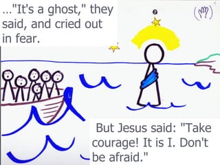 … &quot;It's a ghost,&quot; they said, and cried out in fear.   But Jesus said: &quot;Take courage! It is I. Don't be afraid.&quot;   