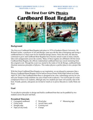 PROJECT ASSIGNMENT DATE: 3-29-11                      MINI-BOAT MODEL DUE: 4-5-11
          BOATS DUE: 4-28-11                                     RACE DATE: 4-29-11


                   The First Ever GPN Physics
         Cardboard Boat Regatta



Background
The first-ever Cardboard Boat Regatta took place in 1974 at Southern Illinois University. Dr.
Richard Archer, a professor of Art and Design, came up with the idea of designing and racing a
cardboard boat as a final exam for his freshman design classes. Since this time, the idea has
continued to grow and Cardboard Boat Regattas have become annual events at many schools,
lakes and campgrounds across the country. Many of these regattas are affiliated with the Great
Cardboard Boat Regatta, the official, trademarked cardboard boat race circuit stemming from
this original event. Though the event was started in the realm of Art & Design, cardboard boats
illustrate numerous principles of physics. This makes physics a perfect place to do a project like
this.

With the Great Cardboard Boat Regatta as our inspiration, we are pleased to announce that a
Physics Cardboard Board Regatta will be held at Grosse Pointe North High School on Friday
April 29, 2011! Our Cardboard Boat Race is designed to be a fun, culminating activity for you
and your friends to help celebrate our year of hard work in physics. You will be part of a team
comprised of four to six students, although only two students per team will actually ride in the
boat. Friends, parents, and guests are invited to watch as we prove that physics really floats our
boat!

Goal
To use physics principles to design and build a cardboard boat that can be paddled by two
students across the pool and back.

Permitted Materials
   Corrugated cardboard             Wood glue                       Measuring tape
   Utility knife                    Acrylic latex caulk
   Straight edge                    Creasing tool
   Tape (of any kind)               Clamps
 