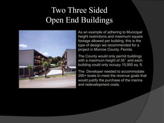 Two Three Sided
Open End Buildings
As an example of adhering to Municipal
height restrictions and maximum square
footage allowed per building, this is the
type of design we recommended for a
project in Monroe County, Florida.
The County would only permit buildings
with a maximum height of 35’ and each
building could only occupy 10,000 sq. ft.
The Developer needed to accommodate
200+ boats to meet the revenue goals that
would justify the purchase of the marina
and redevelopment costs.
 
