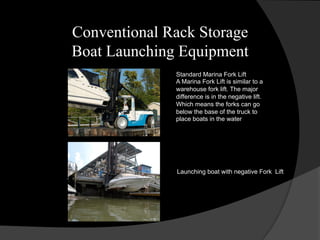 Conventional Rack Storage
Boat Launching Equipment
Standard Marina Fork Lift
A Marina Fork Lift is similar to a
warehouse fork lift. The major
difference is in the negative lift.
Which means the forks can go
below the base of the truck to
place boats in the water
Launching boat with negative Fork Lift
 