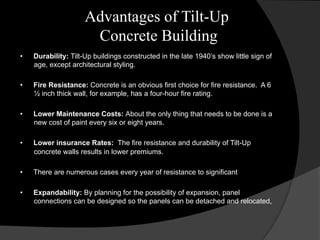 Advantages of Tilt-Up
Concrete Building
•  Durability: Tilt-Up buildings constructed in the late 1940’s show little sign of
age, except architectural styling.
•  Fire Resistance: Concrete is an obvious first choice for fire resistance. A 6
½ inch thick wall, for example, has a four-hour fire rating.
•  Lower Maintenance Costs: About the only thing that needs to be done is a
new cost of paint every six or eight years.
•  Lower insurance Rates: The fire resistance and durability of Tilt-Up
concrete walls results in lower premiums.
•  There are numerous cases every year of resistance to significant
•  Expandability: By planning for the possibility of expansion, panel
connections can be designed so the panels can be detached and relocated,
 