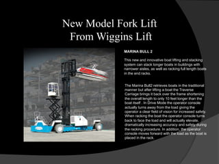 MARINA BULL 2
This new and innovative boat lifting and stacking
system can stack longer boats in buildings with
narrower aisles, as well as racking full length boats
in the end racks.
The Marina Bull2 retrieves boats in the traditional
manner but after lifting a boat the Traverse
Carriage brings it back over the frame shortening
the overall length to only 10 feet longer than the
boat itself . In Drive Mode the operator console
actually turns away from the load giving the
operator a clear field of vision for increased safety.
When racking the boat the operator console turns
back to face the load and will actually elevate,
dramatically increasing accuracy and safety during
the racking procedure. In addition, the operator
console moves forward with the load as the boat is
placed in the rack.
New Model Fork Lift
From Wiggins Lift
 