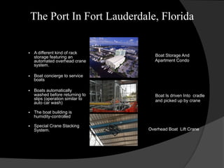 The Port In Fort Lauderdale, Florida
§  A different kind of rack
storage featuring an
automated overhead crane
system.
§  Boat concierge to service
boats
§  Boats automatically
washed before returning to
slips (operation similar to
auto car wash)
§  The boat building is
humidity-controlled
§  Special Crane Stacking
System.
Boat Storage And
Apartment Condo
Boat Is driven Into cradle
and picked up by crane
Overhead Boat Lift Crane
 