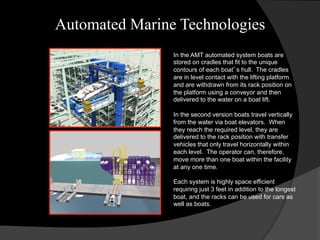 Automated Marine Technologies
In the AMT automated system boats are
stored on cradles that fit to the unique
contours of each boat’s hull. The cradles
are in level contact with the lifting platform
and are withdrawn from its rack position on
the platform using a conveyor and then
delivered to the water on a boat lift.
In the second version boats travel vertically
from the water via boat elevators. When
they reach the required level, they are
delivered to the rack position with transfer
vehicles that only travel horizontally within
each level. The operator can, therefore,
move more than one boat within the facility
at any one time.
Each system is highly space efficient
requiring just 3 feet in addition to the longest
boat, and the racks can be used for cars as
well as boats.
 