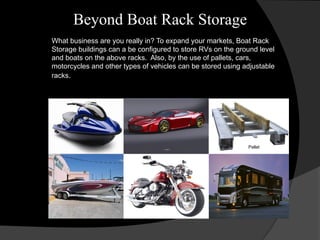 Beyond Boat Rack Storage
What business are you really in? To expand your markets, Boat Rack
Storage buildings can a be configured to store RVs on the ground level
and boats on the above racks. Also, by the use of pallets, cars,
motorcycles and other types of vehicles can be stored using adjustable
racks.
Pallet
 