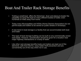 Boat And Trailer Rack Storage Benefits
§  Trailing a small boat offers the fisherman, diver and pleasure boater the
capability of using the boat on many different bodies of water, even
hundreds of miles away from home.
§  Today many Municipalities and HOAs (Home Owners Association) do not
permit boats and trailers to be stored on public streets or driveways.
§  A new trend in boat storage is a facility that can accommodate both boat
and trailer
§  This type of boat storage building can be built on any commercially zoned
real estate. However, consideration should be given for a location near
major highway intersections or a body of water.
§  Like other rack storage benefits boats and trailers are kept out of the
elements, safe from storms, enjoy better theft prevention and are
conveniently out of the way when not in use.
 