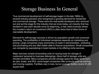 Storage Business In General
True commercial development of self-storage began in the late 1960s by
several industry pioneers who recognized a growing demand for residential
and commercial storage. These were the real-estate developers who ventured
out and set the stage for the industry that we know today--an industry that has
doubled in size each decade since its beginning, a new retail business where
the investor's return on investment (ROI) is often twice that of other forms of
real-estate development.
Demand for self-storage services is driven by population growth and consumer
spending. The profitability of individual companies depends on marketing and
pricing. Large companies enjoy economies of scale in administration, marketing,
and purchasing and are often better able to finance acquisitions. Small companies
can compete by specializing in local markets or by offering niche services.
Major services consist of providing units of varying sizes for storage of
customers' personal or business belongings. About half of storage units are
climate-controlled. Many companies provide storage space for large items such
as cars, boats, and RVs; some larger companies offer products such as packing
and moving supplies. Facilities vary in size, but an average facility covers 45,000
square feet.
 