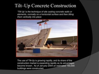 Tilt–Up Concrete Construction
“Tilt Up’ is the technique of site casting concrete walls or
elements, normally on a horizontal surface and then tilting
them vertically into place
The use of Tilt-Up is growing rapidly, and its share of the
construction market is expanding rapidly as its advantages
become known. As of January 2004 an estimated 150,000
buildings were constructed.
 