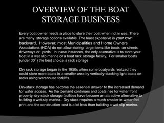 OVERVIEW OF THE BOAT
STORAGE BUSINESS
Every boat owner needs a place to store their boat when not in use. There
are many storage options available. The least expensive is your own
backyard. However, most Municipalities and Home Owners
Associations (HOA) do not allow storing large items like boats on streets,
driveways or yards. In these instances, the only alternative is to store your
boat in a wet slip marina or a boat rack storage facility. For smaller boats
(under 30’) the best choice is rack storage
Dry rack storage began in the 1950s when some boatyards realized they
could store more boats in a smaller area by vertically stacking light boats on
racks using warehouse forklifts.
Dry-stack storage has become the essential answer to the increased demand
for water access. As the demand continues and costs rise for water front
property, dry-stack storage facilities have become an attractive alternative to
building a wet-slip marina. Dry stack requires a much smaller in-water foot
print and the construction cost is a lot less than building a wet slip marina.
 