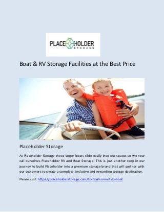 Boat & RV Storage Facilities at the Best Price
Placeholder Storage
At Placeholder Storage these larger boats slide easily into our spaces so we now
call ourselves Placeholder RV and Boat Storage! This is just another step in our
journey to build Placeholder into a premium storage brand that will partner with
our customers to create a complete, inclusive and rewarding storage destination.
Please visit: https://placeholderstorage.com/to-boat-or-not-to-boat
 
