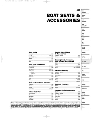 Pages 325-334.qxp

11/2/07

3:09 PM

Page 325

325

BOAT SEATS &
ACCESSORIES

Latest
Purchases
Trolling
Motors
Audio/
Instruments
Depth
Finders/GPS
Vests/
Cushions
Water
Sports
Safety/
Optics
Boat
Access.
Mooring/
Docking

Boat Seats
Attwood.............................................................326
B & M.........................................................326,327
Garelick EEz-In.................................................327
Moeller ..............................................................327
Tempress ..........................................................328
Wise...........................................................328-331

Boat Seat Accessories
Garelick EEz-In..........................................341,342
Keelshield .........................................................342
Springfield..................................................342-347
Swivl-Eze...................................................347-349
T-H Marine ........................................................350
T & R Marine ....................................................350
Teak Isle ...........................................................350
Tempress ..........................................................350
Todd ..................................................................350
Wise...........................................................350,351

Folding Deck Chairs
& Accessories

Hardware

Garelick EEz-In.................................................352
Wise..................................................................352

Lighting

Leaning Posts, Consoles,
Arm Rests & Accessories

Boat Seats

B & M................................................................331
Taco ..................................................................337
Todd ...........................................................338,339
Wise....................................................331,333,335

Offshore Seating
Garelick EEz-In.................................................335
Moeller ..............................................................335
Springfield.........................................................336
Taco ..................................................................337
Todd...........................................................337-339
Tracy ...............................................................3398
Wise...........................................................339,340

Boat Covers

Fuel

Trailers/
ATV Access.

Pumps

Boat Seat Cushions & Covers
Attwood.............................................................340
Carver ...............................................................340
Syntec...............................................................340
TaylorMade ................................................340,341

Pontoon Furniture

Electrical

B & M................................................................331
Wise...........................................................332-335
Maintenance

Tables & Table Accessories
Fabric Protectors
303 Products ....................................................352
3M.....................................................................352
MaryKate ..........................................................352
Meguiar’s ..........................................................353
Star Brite...........................................................353

DetMar ..............................................................353
Garelick EEz-In.................................................353
Springfield.........................................................354
Teak Isle ...........................................................354
Todd ..................................................................354
Wise..................................................................354

Prices in this catalog are subject to change without notice. We are not responsible for errors in printing as a result of typing/proofing or
misinformation of products supplied by manufacturers. We are not responsible for manufacturers’ specifications that have changed since
the publication date of this catalog. Only the warranties supplied by the manufacturers of the products listed are offered. Some products
in this catalog are dangerous. We do not assume any liability for damage, injury or death which may result from the misuse of any of the
products contained herein. The ultimate user or consumer should follow safe practices and carefully review all instructional material.

Controls/
Steering
Motor
Access.

Camping

Cutlery

 