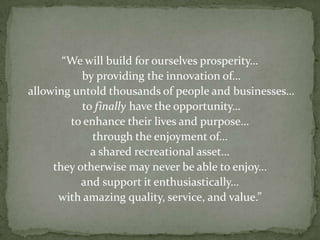 “We will build for ourselves prosperity… by providing the innovation of… allowing untold thousands of people and businesses… to finally have the opportunity…to enhance their lives and purpose…through the enjoyment of…a shared recreational asset…they otherwise may never be able to enjoy…and support it enthusiastically…with amazing quality, service, and value.”