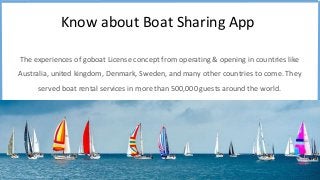 Know about Boat Sharing App
The experiences of goboat License concept from operating & opening in countries like
Australia, united kingdom, Denmark, Sweden, and many other countries to come. They
served boat rental services in more than 500,000 guests around the world.