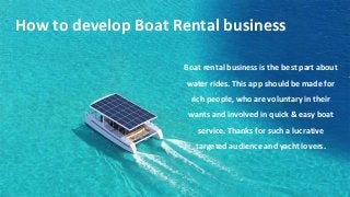 How to develop Boat Rental business
Boat rental business is the best part about
water rides. This app should be made for
rich people, who are voluntary in their
wants and involved in quick & easy boat
service. Thanks for such a lucrative
targeted audience and yacht lovers.