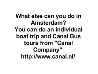 What else can you do in Amsterdam? You can do an individual boat trip and Canal Bus tours from &quot;Canal Company&quot;  http://www.canal.nl/   